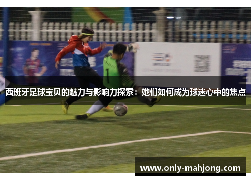 西班牙足球宝贝的魅力与影响力探索：她们如何成为球迷心中的焦点
