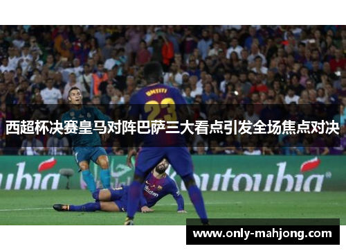 西超杯决赛皇马对阵巴萨三大看点引发全场焦点对决