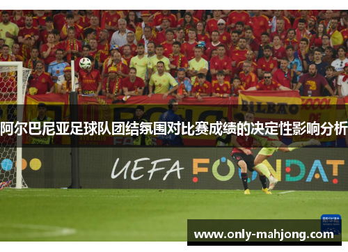 阿尔巴尼亚足球队团结氛围对比赛成绩的决定性影响分析 阿尔巴尼亚足球队团结氛围对比赛成绩的决定性影响分析