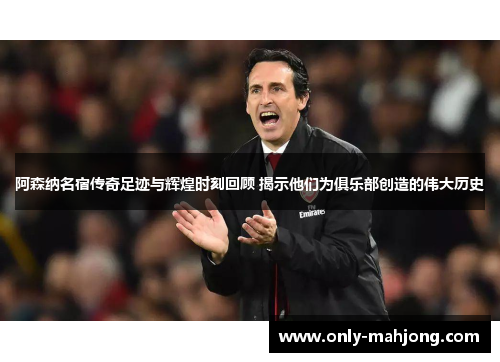 阿森纳名宿传奇足迹与辉煌时刻回顾 揭示他们为俱乐部创造的伟大历史